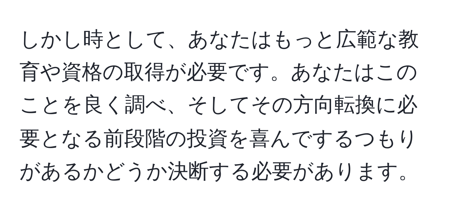 しかし時として、あなたはもっと広範な教育や資格の取得が必要です。あなたはこのことを良く調べ、そしてその方向転換に必要となる前段階の投資を喜んでするつもりがあるかどうか決断する必要があります。