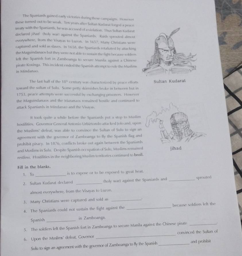 The Spaniards gained early victories during these campaigns. However 
these turned out to be weak. Ten years after Sultan Kudarat forged a peace 
treaty with the Spaniards, he was accused of a violation. Thus Sultan Kudarat 
declared jihad (holy war) against the Spaniards. Raids sprouted almost 
everywhere, from the Visayas to Luzon. In 1657, Many Christians were 
captured and sold as slaves. In 1658, the Spaniards retaliated by attacking 
the Maguindanaos but they were not able to sustain the fight because soldiers 
left the Spanish fort in Zamboanga to secure Manila against a Chinese 
pirate Koxinga. This incident ended the Spanish attempt to rule the Muslims 
in Mindanao. 
The last half of the 18° century was characterized by peace efforts Sultan Kudarat 
toward the sultan of Sulu. Some petty skirmishes broke in between but in 
1753, peace attempts were successful by exchanging prisoners. However 
the Maguindanaos and the Maranaos remained hostile and continued to 
attack Spaniards in Mindanao and the Visayas. 
It took quite a while before the Spaniards put a stop to Muslim 
hostilities. Governor General Antonio Urbiztondo attacked Jolo and, upon 
the Muslims' defeat, was able to convince the Sultan of Sulu to sign an 
agreement with the governor of Zamboanga to fly the Spanish flag and 
prohibit piracy. In 1876, conflicts broke out again between the Spaniard 
and Muslims in Sulu. Despite Spanish occupation of Sulu, Muslims remaine 
restless. Hostilities in the neighboring Muslim territories continued to broi 
Fill in the blanks. 
1. To _is to expose or to be exposed to great heat. 
2. Sultan Kudarat declared _(holy war) against the Spaniards and _sprouted 
almost everywhere, from the Visayas to Luzon. 
3. Many Christians were captured and sold as_ 
+ 
4. The Spaniards could not sustain the fight against the _because soldiers left the 
Spanish _in Zamboanga. 
5. The soldiers left the Spanish fort in Zamboanga to secure Manila against the Chinese pirate _. 
6. Upon the Muslims' defeat, Governor _convinced the Sultan of 
Sulu to sign an agreement with the governor of Zamboanga to fly the Spanish _and prohibit