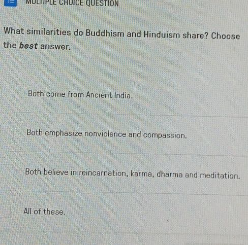 What similarities do Buddhism and Hinduism share? Choose
the best answer.
Both come from Ancient India.
Both emphasize nonviolence and compassion.
Both believe in reincarnation, karma, dharma and meditation.
All of these.