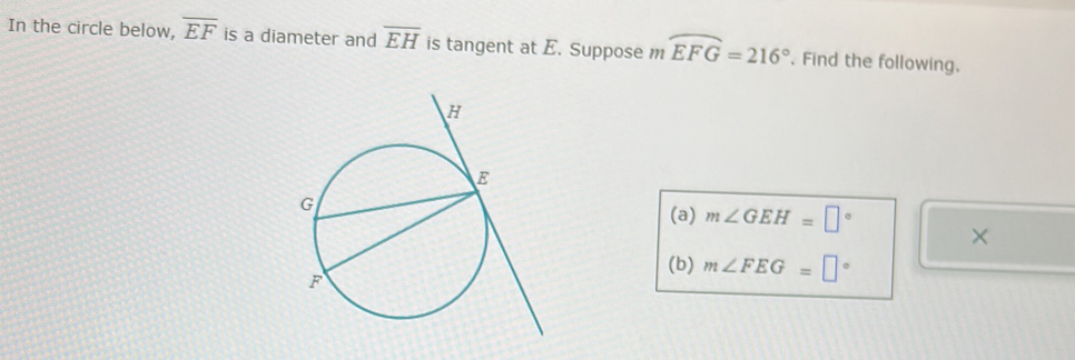 In the circle below, overline EF is a diameter and overline EH is tangent at E. Suppose mwidehat EFG=216°. Find the following. 
(a) m∠ GEH=□° × 
(b) m∠ FEG=□°