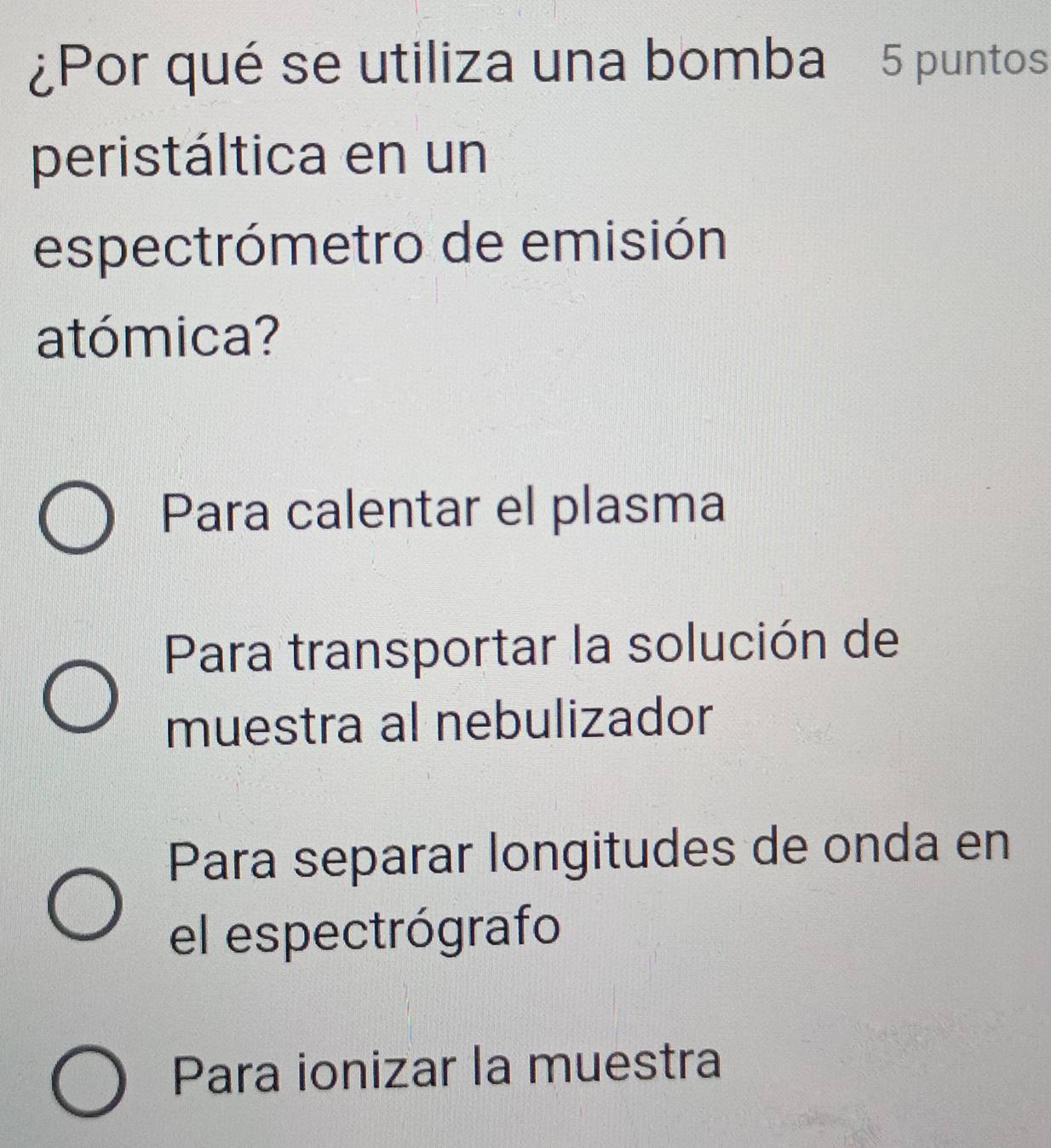 ¿Por qué se utiliza una bomba 5 puntos
peristáltica en un
espectrómetro de emisión
atómica?
Para calentar el plasma
Para transportar la solución de
muestra al nebulizador
Para separar longitudes de onda en
el espectrógrafo
Para ionizar la muestra