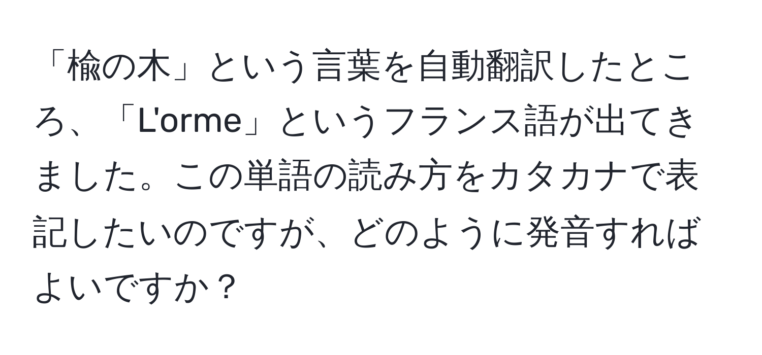 「楡の木」という言葉を自動翻訳したところ、「L'orme」というフランス語が出てきました。この単語の読み方をカタカナで表記したいのですが、どのように発音すればよいですか？