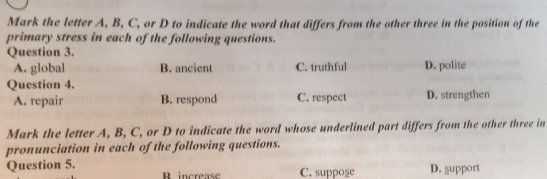 Mark the letter A, B, C, or D to indicate the word that differs from the other three in the position of the
primary stress in each of the following questions.
Question 3.
A. global B. ancient C. truthful D. polite
Question 4.
A. repair B. respond C. respect D. strengthen
Mark the letter A, B, C, or D to indicate the word whose underlined part differs from the other three in
pronunciation in each of the following questions.
Question 5.
R increase C. suppose D. support