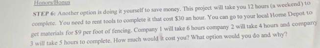 Honors/Bonus 
STEP 6: Another option is doing it yourself to save money. This project will take you 12 hours (a weekend) to 
complete. You need to rent tools to complete it that cost $30 an hour. You can go to your local Home Depot to 
get materials for $9 per foot of fencing. Company 1 will take 6 hours company 2 will take 4 hours and company
3 will take 5 hours to complete. How much would it cost you? What option would you do and why?