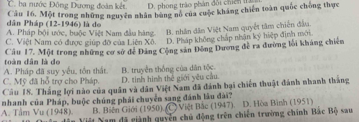 C. ba nước Đông Dương đoàn kết. D. phong trào phản đổi chiến tran
Câu 16, Một trong những nguyên nhân bùng nổ của cuộc kháng chiến toàn quốc chống thực
dân Pháp (12-1946) là do
A. Pháp bội ước, buộc Việt Nam đầu hàng. B. nhân dân Việt Nam quyết tâm chiến đấu.
C. Việt Nam có được giúp đỡ của Liên Xô. D. Pháp không chấp nhận ký hiệp định mới.
Câu 17. Một trong những cơ sở đề Đảng Cộng sản Đông Dương đề ra đường lối kháng chiến
toàn dân là do
A. Pháp đã suy yếu, tồn thất. B. truyền thống của dân tộc.
C. Mỹ đã hỗ trợ cho Pháp. D. tinh hình thể giới yêu cầu.
Câu 18. Thắng lợi nào của quân và dân Việt Nam đã đánh bại chiến thuật đánh nhanh tháng
nhanh của Pháp, buộc chúng phải chuyển sang đánh lâu đài?
A. Tầm Vu (1948). B. Biên Giới (1950). (C. Việt Bắc (1947). D. Hòa Bình (1951)
dân Việt Nam đã giành quyển chủ động trên chiến trường chính Bặc Bộ sau