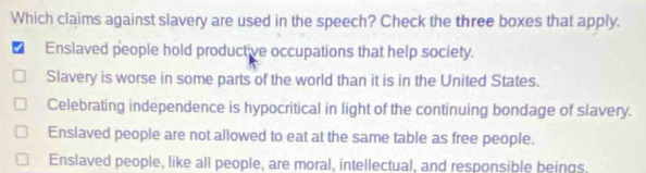 Which claims against slavery are used in the speech? Check the three boxes that apply.
Enslaved people hold productive occupations that help society.
Slavery is worse in some parts of the world than it is in the United States.
Celebrating independence is hypocritical in light of the continuing bondage of slavery.
Ensiaved people are not allowed to eat at the same table as free people.
Enslaved people, like all people, are moral, intellectual, and responsible beings,