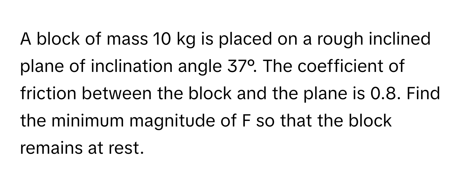 A block of mass 10 kg is placed on a rough inclined plane of inclination angle 37°. The coefficient of friction between the block and the plane is 0.8. Find the minimum magnitude of F so that the block remains at rest.