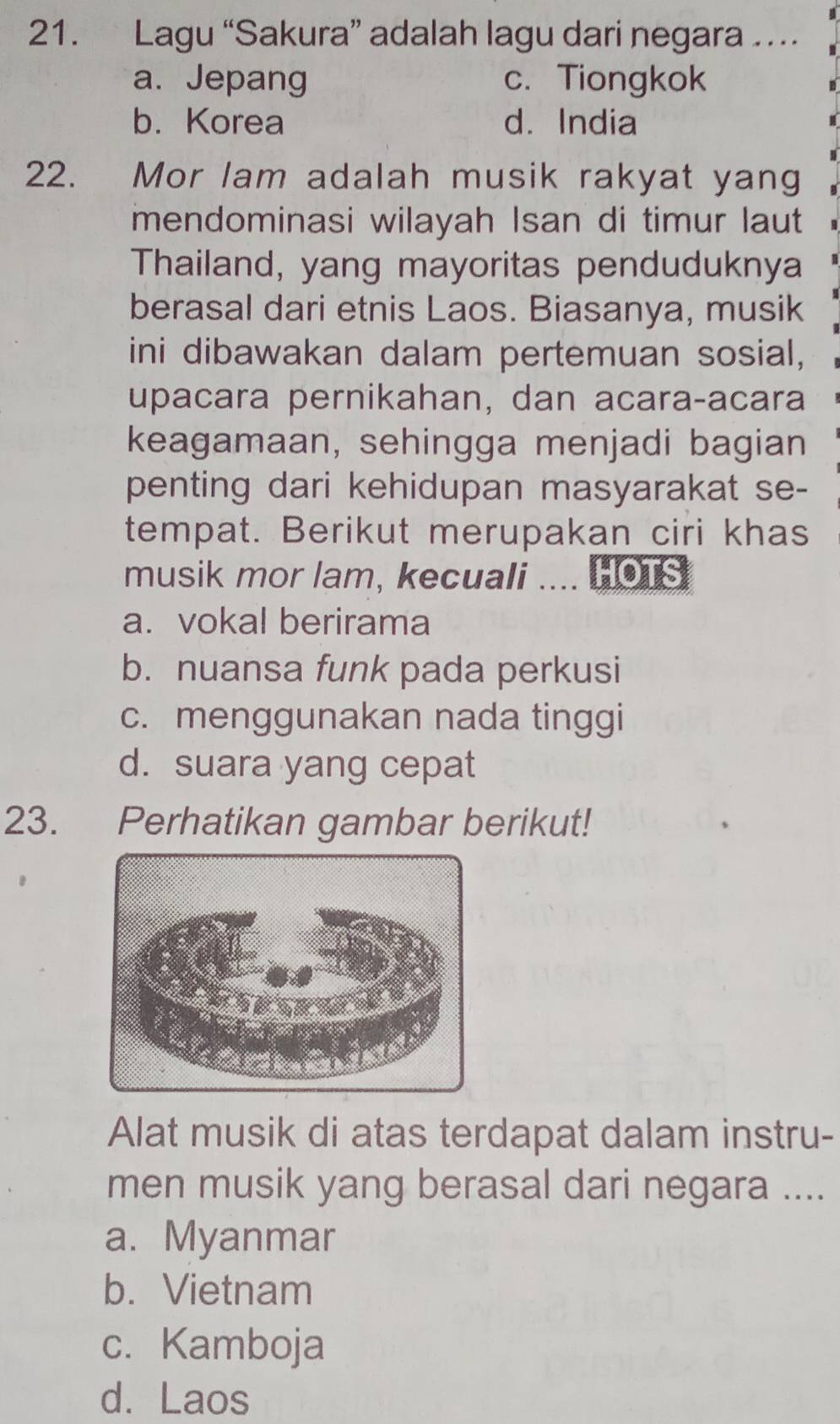 Lagu “Sakura” adalah lagu dari negara …
a. Jepang c. Tiongkok
b. Korea d. India
22. Mor lam adalah musik rakyat yang
mendominasi wilayah Isan di timur laut
Thailand, yang mayoritas penduduknya
berasal dari etnis Laos. Biasanya, musik
ini dibawakan dalam pertemuan sosial,
upacara pernikahan, dan acaraçacara
keagamaan, sehingga menjadi bagian
penting dari kehidupan masyarakat se-
tempat. Berikut merupakan ciri khas
musik mor lam, kecuali .... HOTS
a. vokal berirama
b. nuansa funk pada perkusi
c. menggunakan nada tinggi
d. suara yang cepat
23. Perhatikan gambar berikut!
Alat musik di atas terdapat dalam instru-
men musik yang berasal dari negara ....
a. Myanmar
b. Vietnam
c. Kamboja
d.Laos