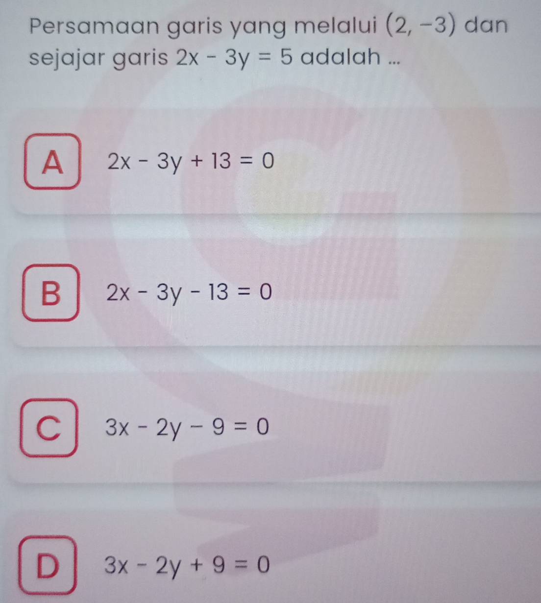 Persamaan garis yang melalui (2,-3) dan
sejajar garis 2x-3y=5 adalah ...
A 2x-3y+13=0
B 2x-3y-13=0
C 3x-2y-9=0
D 3x-2y+9=0