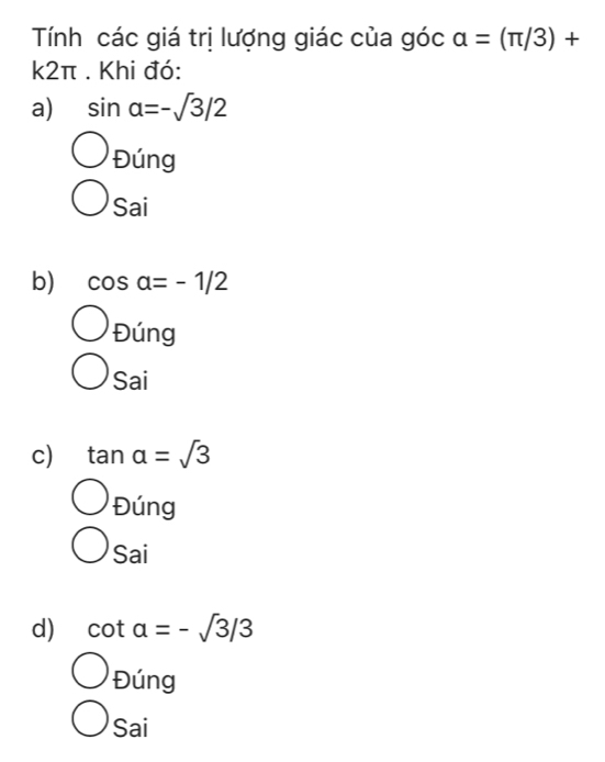 Tính các giá trị lượng giác của góc alpha =(π /3)+
k2π. Khi đó:
a) sin alpha =-sqrt(3)/2
Đúng
Sai
b) cos alpha =-1/2
Đúng
Sai
c) tan alpha =sqrt(3)
Đúng
Sai
d) cot alpha =-sqrt(3)/3
Đúng
Sai