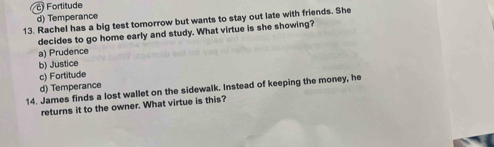 c Fortitude
d) Temperance
13. Rachel has a big test tomorrow but wants to stay out late with friends. She
decides to go home early and study. What virtue is she showing?
a) Prudence
b) Justice
c) Fortitude
14. James finds a lost wallet on the sidewalk. Instead of keeping the money, he d) Temperance
returns it to the owner. What virtue is this?