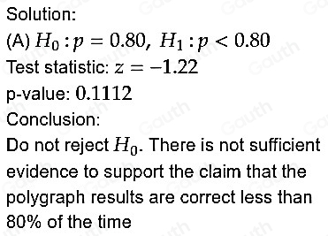 Solution: 
(A) H_0:p=0.80, H_1:p<0.80
Test statistic: z=-1.22
p -value: 0.1112
Conclusion: 
Do not reject H_0. There is not sufficient 
evidence to support the claim that the 
polygraph results are correct less than
80% of the time