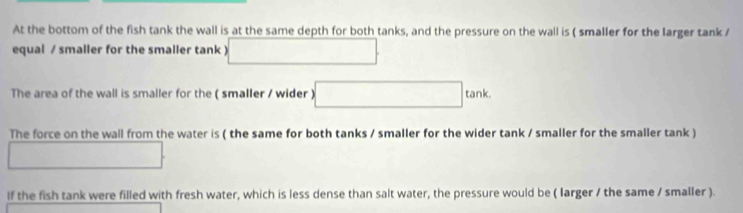 At the bottom of the fish tank the wall is at the same depth for both tanks, and the pressure on the wall is ( smaller for the larger tank 
equal / smaller for the smaller tank) □ 
The area of the wall is smaller for the ( smaller / wider ) □ ta nk. 
The force on the wall from the water is ( the same for both tanks / smaller for the wider tank / smaller for the smaller tank ) 
□ 
lf the fish tank were filled with fresh water, which is less dense than salt water, the pressure would be ( larger / the same / smaller ).