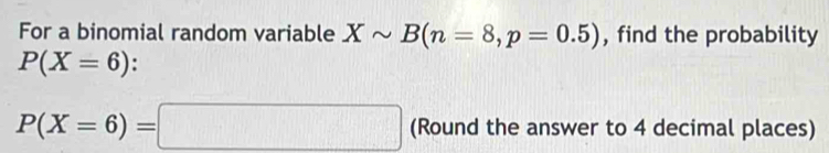 For a binomial random variable Xsim B(n=8, p=0.5) , find the probability
P(X=6) :
P(X=6)=□ (Round the answer to 4 decimal places)