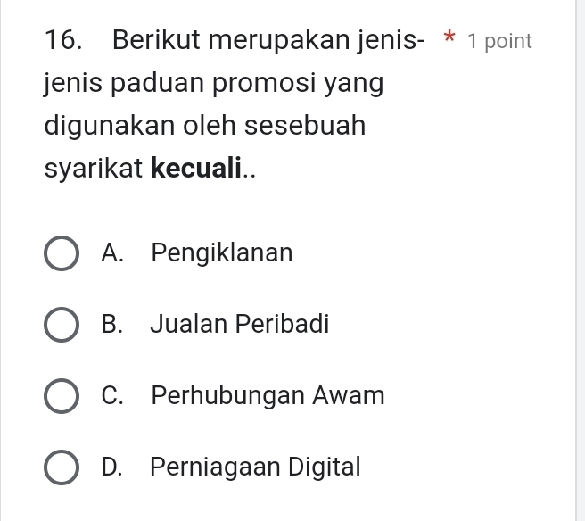 Berikut merupakan jenis- * 1 point
jenis paduan promosi yang
digunakan oleh sesebuah
syarikat kecuali..
A. Pengiklanan
B. Jualan Peribadi
C. Perhubungan Awam
D. Perniagaan Digital