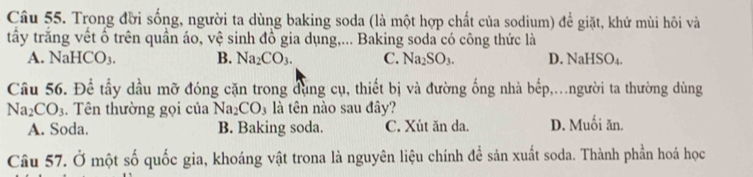 Trong đời sống, người ta dùng baking soda (là một hợp chất của sodium) để giặt, khử mùi hôi và
tấy trắng vết ổ trên quần áo, vệ sinh đồ gia dụng,... Baking soda có công thức là
A. NaHCO_3. B. Na_2CO_3. C. Na_2SO_3. D. NaHSO_4. 
Cầu 56. Để tầy dầu mỡ đóng cặn trong đụng cụ, thiết bị và đường ống nhà bếp,.người ta thường dùng
Na_2CO_3. Tên thường gọi của Na_2CO_3 là tên nào sau đây?
A. Soda. B. Baking soda. C. Xút ăn da. D. Muối ăn.
Câu 57. Ở một số quốc gia, khoáng vật trona là nguyên liệu chính để sản xuất soda. Thành phần hoá học