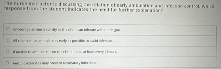 The nurse instructor is discussing the relation of early ambulation and infection control. Which
response from the student indicates the need for further explanation?
Encourage as much activity as the client can tolerate without fatigue.
All clients must ambulate as early as possible to avoid infection.
If unable to ambulate, turn the client in bed at least every 2 hours.
Aerobic exercises may prevent respiratory infections.