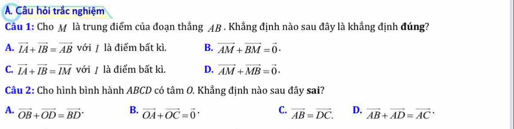 Câu hỏi trắc nghiệm
Câu 1: Cho M là trung điểm của đoạn thẳng AB. Khẳng định nào sau đây là khẳng định đúng?
A. vector IA+vector IB=vector AB với / là điểm bất kì. B. vector AM+vector BM=vector 0·
C. vector IA+vector IB=vector IM với / là điểm bất kì. D. vector AM+vector MB=vector 0·
Câu 2: Cho hình bình hành ABCD có tâm O. Khẳng định nào sau đây sai?
B.
C.
A. vector OB+vector OD=vector (BD)^. vector OA+vector OC=vector 0 vector AB=vector DC. D. vector AB+vector AD=vector (AC)^.