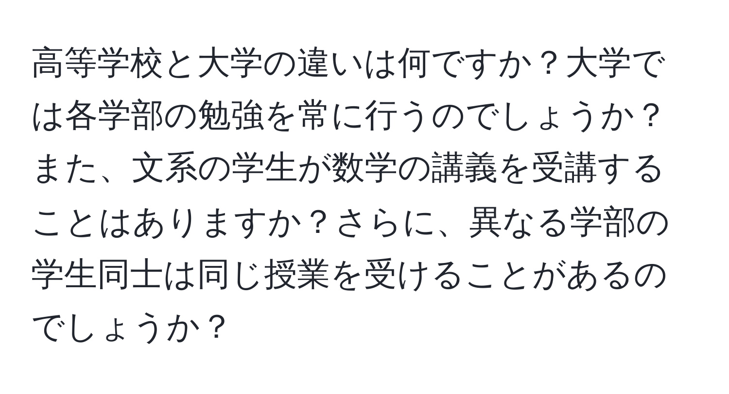 高等学校と大学の違いは何ですか？大学では各学部の勉強を常に行うのでしょうか？また、文系の学生が数学の講義を受講することはありますか？さらに、異なる学部の学生同士は同じ授業を受けることがあるのでしょうか？