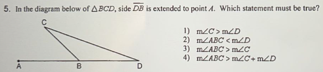 In the diagram below of △ BCD ,side overline DB is extended to point A. Which statement must be true?
1) m∠ C>m∠ D
2) m∠ ABC
3) m∠ ABC>m∠ C
4) m∠ ABC>m∠ C+m∠ D