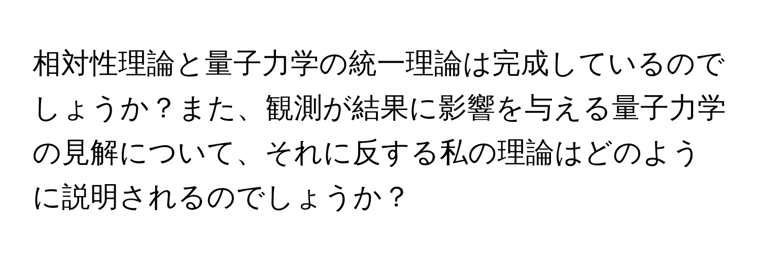 相対性理論と量子力学の統一理論は完成しているのでしょうか？また、観測が結果に影響を与える量子力学の見解について、それに反する私の理論はどのように説明されるのでしょうか？