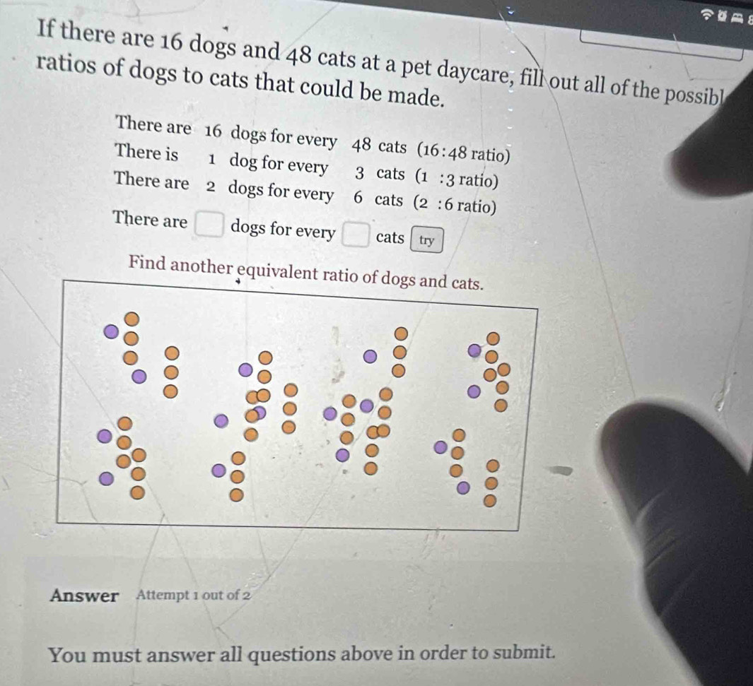 If there are 16 dogs and 48 cats at a pet daycare, fill out all of the possibl 
ratios of dogs to cats that could be made. 
There are 16 dogs for every 48 cats (16:48 ratio) 
There is 1 dog for every 3 cats (1:3 ratio) 
There are 2 dogs for every 6 cats (2:6 ratio) 
There are □ dogs for every □ cats try 
Find another equivalent r 
Answer Attempt 1 out of 2 
You must answer all questions above in order to submit.