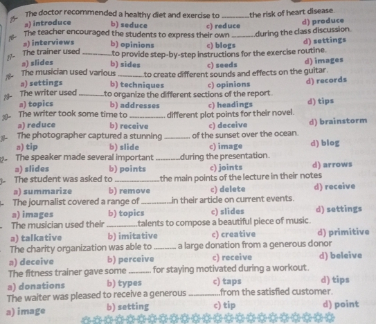 The doctor recommended a healthy diet and exercise to _the risk of heart disease.
₃) introduce b) seduce
The teacher encouraged the students to express their own c) red uce d) produce
during the class discussion.
』) interviews b) opinions c) blogs
d) settings
17- The trainer used_
a) slides b) sides to provide step-by-step instructions for the exercise routine
c) seeds d) images
18- The musician used various _to create different sounds and effects on the guitar.
a) settings b) techniques c) opinions d) records
29- The writer used_ to organize the different sections of the report .
a) topics b) addresses c) headings d) tips
30- The writer took some time to _different plot points for their novel.
a) reduce b) receive c) deceive d) brainstorm
The photographer captured a stunning _of the sunset over the ocean.
a) tip b) slide c) image d) blog
The speaker made several important _during the presentation.
a) slides b) points c) joints d) arrows
The student was asked to _the main points of the lecture in their notes
a) summarize b) remove c) delete d) receive
The journalist covered a range of_ in their article on current events.
a) images b) topics c) slides d) settings
The musician used their_ talents to compose a beautiful piece of music.
a) talkative b) imitative c) creative d) primitive
The charity organization was able to_ a large donation from a generous donor
a) deceive b) perceive c) receive d) beleive
The fitness trainer gave some _for staying motivated during a workout.
a) donations b) types c) taps d) tips
The waiter was pleased to receive a generous_ from the satisfied customer.
a) image b) setting c) tip d) point