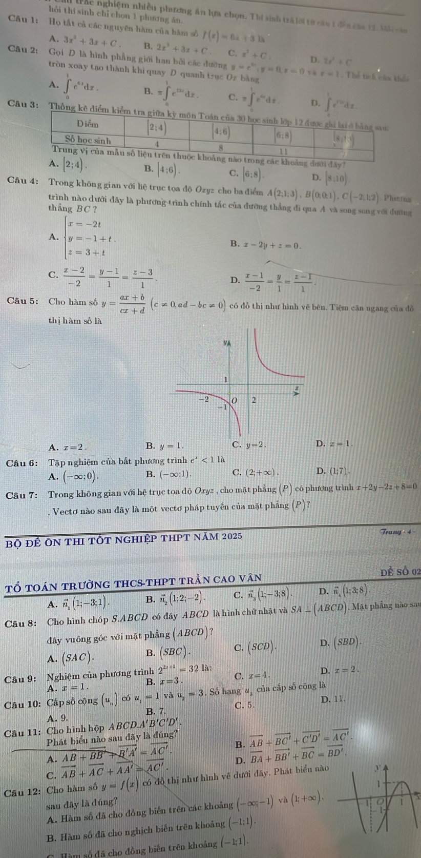 hồi thi sinh chỉ chon 1 phương án.
trác nghiệm nhiều phương ăn lựa chọn. Thí sinh trấ lời từ câu 1 đền cầu 11. Mộ cảa
Câu 1: Họ tất cả các nguyên hàm của hàm số f(x)=6x+31h
A. 3x^2+3x+C. B. 2x^2+3x+C C. x^2+C. D.
Câu 2: Gọi D là hình phẳng giới han bởi các đưỡng y=e^(x_1),y=0,z=0,y_3,z=1 2r^2+C. Thể tích của khẩi
tròn xoay tạo thành khi quay D quanh trục Oz bằng
A. ∈t _0^(1e^0.1)dx. B. π ∈t _0^(1e^2x)dx. C. =∈t _1^(1e^6x)dx. D. 
Câu 3
đây
[2;4). B. [4:6). C. (6:8). D. [8:10)
Câu 4: Trong không gian với liệ trục tọa độ Ozyz cho ba điểm A(2;1;3),B(0;0;1),C(-2;1;2) Pheus
trình nào dưới đây là phương trình chính tắc của đưỡng thẳng đì qua A và song song với đường
thẳng BC
A. beginarrayl x=-2t y=-1+t. z=3+tendarray.
B. x-2y+z=0.
C.  (x-2)/-2 = (y-1)/1 = (z-3)/1 .
D.  (x-1)/-2 = y/1 = (z-1)/1 .
Câu 5: Cho hàm số y= (ax+b)/cx+d (c!= 0,ad-bc!= 0) có đồ thị như hình vẽ bên. Tiệm cận ngang của đồ
thị hàm số là
A. x=2. B. y=1. C. y=2. D. x=1.
Câu 6: Tập nghiệm của bắt phương trình e^x<11a</tex>
A. (-∈fty ;0). B. (-∈fty ;1). C. (2;+∈fty ). D. (1;7).
Câu 7: Trong không gian với hệ trục tọa độ Oryz , cho mặt phẳng (P) có phương trình x+2y-2z+8=0. Vectơ nào sau đãy là một vectơ pháp tuyển của mặt phẳng (P) ?
Bộ Đế Ôn thI tốt nghiệp thPT năm 2025
Trang 4
TỔ tOán trườnG THCS-tHPT trần caO vân Để Số 02
A. vector n_1(1;-3;1). B. vector n_2(1;2;-2). C. vector n_3(1;-3;8). D. vector n,(1;3;8).
Câu 8: Cho hình chóp S.ABCD có đáy ABCD là hình chữ nhật và SA⊥ (ABCD) Mặt phầng nào sau
dây vuông góc với mặt phẳng (ABCD)
A. (SAC). B. (SBC). C. (SCD). D. (SBD).
Câu 9: Nghiệm của phương trình 2^(2x+1)=32 là:
B. x=3. C. x=4. D. x=2.
A. x=1.
Câu 10: Cấp số cộng (u_n) có u_1=1 và u_2=3. Số hạng u_3 của cấp số cōng là
C. 5.
A. 9. B. 7. D. 11.
Câu 11: Cho hình hộp ABCD.. A'B'C'D'.
Phát biểu nào sau đây là đúng?
B. vector AB+vector BC'+vector C'D'=vector AC'.
A. overline AB+overline BBRightarrow overline B'A'=overline AC'. vector BA+vector BB'+vector BC=vector BD',
C. vector AB+vector AC+vector AA'=sqrt(AC').
D.
Câu 12: Cho hàm số y=f(x) có đồ thị như hình vẽ dưới đây, Phát biểu nào
sau đây là đúng? 
A. Hàm số đã cho đồng biến trên các khoảng (-∈fty ;-1) yà (l;+∈fty ).
B. Hàm số đã cho nghịch biến trên khoảng (-1;1).
C. Hàm số đã cho đồng biến trên khoảng (-1;1).
