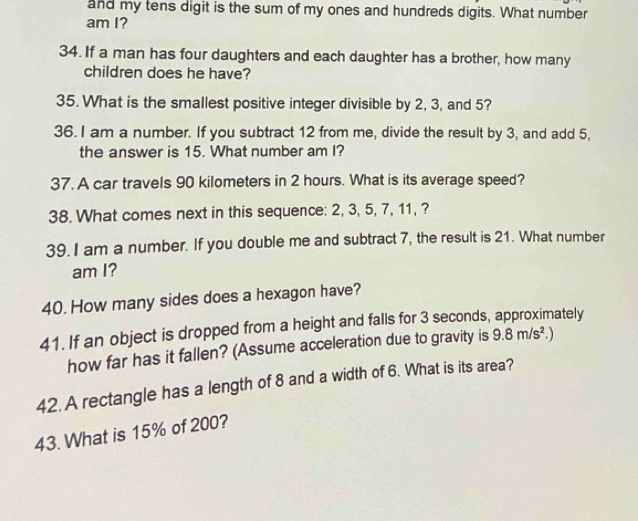 and my tens digit is the sum of my ones and hundreds digits. What number 
am I? 
34. If a man has four daughters and each daughter has a brother, how many 
children does he have? 
35. What is the smallest positive integer divisible by 2, 3, and 5? 
36.I am a number. If you subtract 12 from me, divide the result by 3, and add 5, 
the answer is 15. What number am I? 
37. A car travels 90 kilometers in 2 hours. What is its average speed? 
38. What comes next in this sequence: 2, 3, 5, 7, 11, ? 
39. I am a number. If you double me and subtract 7, the result is 21. What number 
am I? 
40. How many sides does a hexagon have? 
41. If an object is dropped from a height and falls for 3 seconds, approximately 
how far has it fallen? (Assume acceleration due to gravity is 9.8m/s^2
42. A rectangle has a length of 8 and a width of 6. What is its area? 
43. What is 15% of 200?