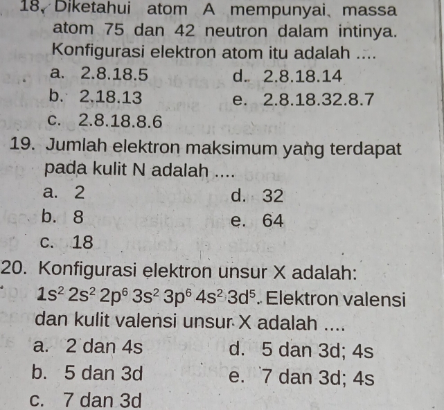 Diketahui atom A mempunyai、massa
atom 75 dan 42 neutron dalam intinya.
Konfigurasi elektron atom itu adalah ....
a. 2.8. 18.5 d. 2.8. 18.14
b. 2.18.13 e. 2.8. 18. 32. 8.7
c. 2.8. 18. 8.6
19. Jumlah elektron maksimum yang terdapat
pada kulit N adalah ....
a. 2 d. 32
b. 8 e. 64
c. 18
20. Konfigurasi elektron unsur X adalah:
1s^22s^22p^63s^23p^64s^23d^5. Elektron valensi
dan kulit valensi unsur X adalah ....
a. 2 dan 4s d. 5 dan 3d; 4s
b. 5 dan 3d e. 7 dan 3d; 4s
c. 7 dan 3d