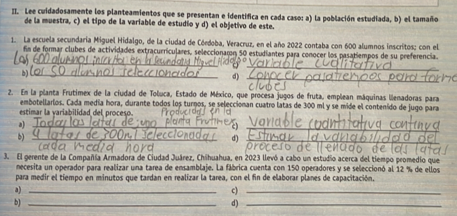 Lee cuidadosamente los planteamientos que se presentan e identifica en cada caso: a) la población estudiada, b) el tamaño
de la muestra, c) el tipo de la variable de estudio y d) el objetivo de este.
1. La escuela secundaria Miguel Hidalgo, de la ciudad de Córdoba, Veracruz, en el año 2022 contaba con 600 alumnos inscritos; con el
_
fin de formar clubes de actividades extracurriculares, seleccionaron 50 estudiantes para conocer los pasatiempos de su preferencia.
b)
d)
2. En la planta Frutimex de la ciudad de Toluca, Estado de México, que procesa jugos de fruta, emplean máquinas llenadoras para
embotellarlos. Cada media hora, durante todos los turnos, se seleccionan cuatro latas de 300 ml y se mide el contenido de jugo para
estimar la variabilidad del proceso.
a)
_
c)
b)
_
d)
3. El gerente de la Compañía Armadora de Ciudad Juárez, Chihuahua, en 2023 llevó a cabo un estudio acerca del tiempo promedio que
necesita un operador para realizar una tarea de ensamblaje. La fábrica cuenta con 150 operadores y se seleccionó al 12 % de ellos
para medír el tiempo en minutos que tardan en realizar la tarea, con el fin de elaborar planes de capacitación.
a)_
c)_
b)_
d)_