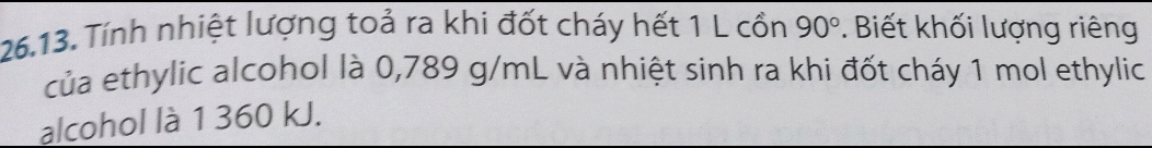 Tính nhiệt lượng toả ra khi đốt cháy hết 1 L cổn 90°. Biết khối lượng riêng 
của ethylic alcohol là 0,789 g/mL và nhiệt sinh ra khi đốt cháy 1 mol ethylic 
alcohol là 1 360 kJ.