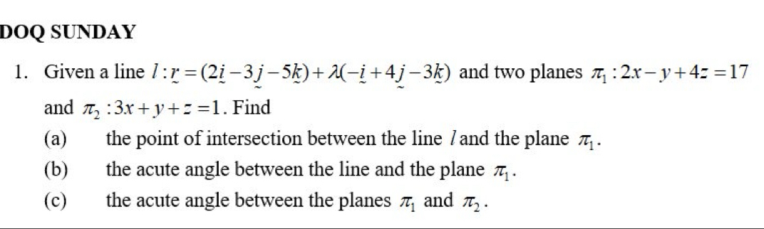 DOQ SUNDAY 
1. Given a line l:r=(2i-3j-5k)+lambda (-i+4j-3k) and two planes π _1:2x-y+4z=17
and π _2:3x+y+z=1. Find 
(a) the point of intersection between the line 7 and the plane π _1. 
(b) the acute angle between the line and the plane π _1. 
(c) the acute angle between the planes π _1 and π _2.