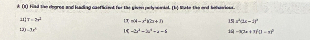 Find the degree and leading coefficient for the given polynomial. (b) State the end behaviour. 
11) 7-2x^2 13) x(4-x^2)(2x+1) 15) x^2(2x-3)^2
12) -3x^4 14) -2x^2-3x^3+x-6 16) -3(2x+5)^2(1-x)^3