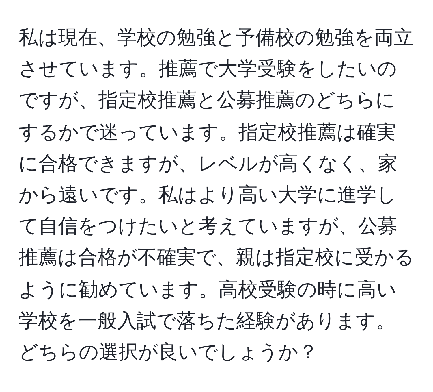 私は現在、学校の勉強と予備校の勉強を両立させています。推薦で大学受験をしたいのですが、指定校推薦と公募推薦のどちらにするかで迷っています。指定校推薦は確実に合格できますが、レベルが高くなく、家から遠いです。私はより高い大学に進学して自信をつけたいと考えていますが、公募推薦は合格が不確実で、親は指定校に受かるように勧めています。高校受験の時に高い学校を一般入試で落ちた経験があります。どちらの選択が良いでしょうか？