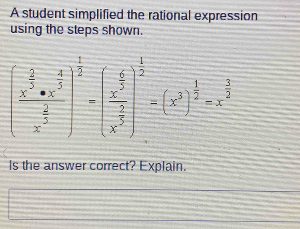 A student simplified the rational expression 
using the steps shown.
(frac x^(frac 2)5· x^(frac 4)5x^(frac 2)5end(pmatrix)^(frac 1)2-beginpmatrix  6/5  frac x^(frac 2)5x^(frac 2)5end(pmatrix)^(frac 1)2=x^(frac frac 1)2
Is the answer correct? Explain.