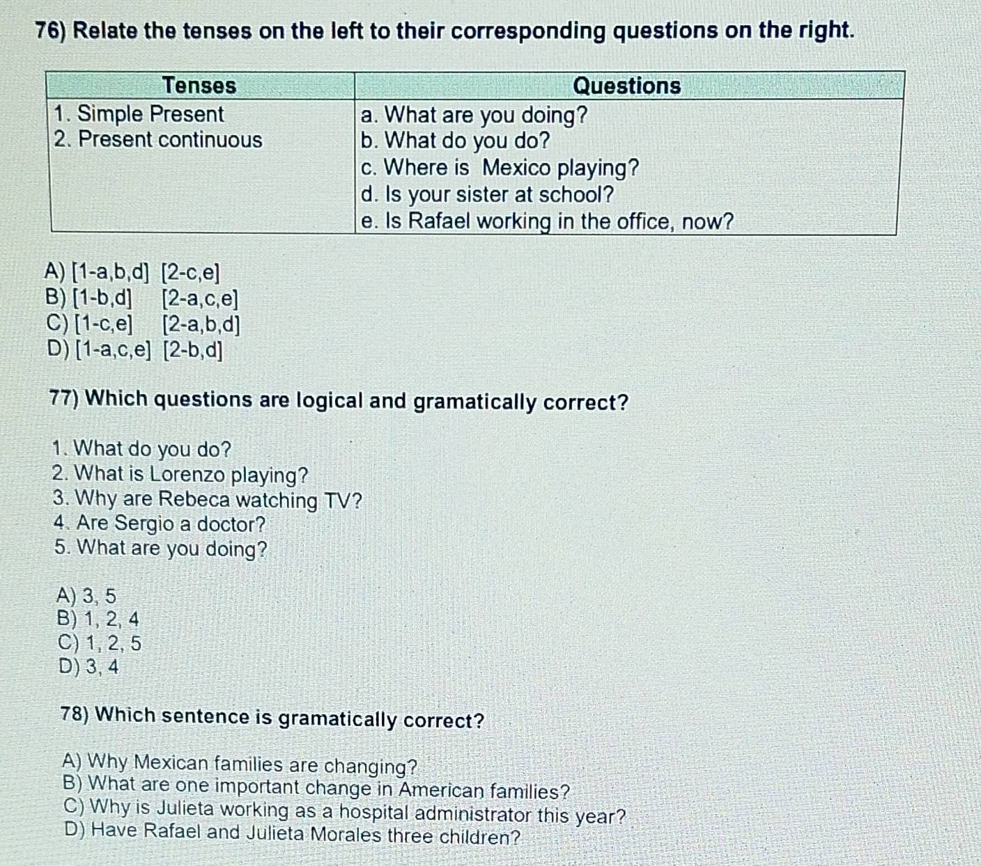 Relate the tenses on the left to their corresponding questions on the right.
A) [1-a,b,d][2-c,e]
B) [1-b,d][2-a,c,e]
C) [1-c,e][2-a,b,d]
D) [1-a,c,e][2-b,d]
77) Which questions are logical and gramatically correct?
1. What do you do?
2. What is Lorenzo playing?
3. Why are Rebeca watching TV?
4. Are Sergio a doctor?
5. What are you doing?
A) 3, 5
B) 1, 2, 4
C) 1, 2, 5
D) 3, 4
78) Which sentence is gramatically correct?
A) Why Mexican families are changing?
B) What are one important change in American families?
C) Why is Julieta working as a hospital administrator this year?
D) Have Rafael and Julieta Morales three children?