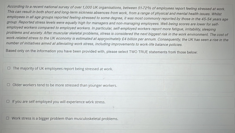 According to a recent national survey of over 1,000 UK organisations, between 51-72% of employees report feeling stressed at work.
This can result in both short and long-term sickness absences from work, from a range of physical and mental health issues. Whilst
employees in all age groups reported feeling stressed to some degree, it was most commonly reported by those in the 45-54 years age
group. Reported stress levels were equally high for managers and non-managing employees. Well-being scores are lower for self-
employed workers compared to employed workers. In particular, self-employed workers report more fatigue, irritability, sleeping
problems and anxiety. After muscular skeletal problems, stress is considered the next biggest risk in the work environment. The cost of
work-related stress to the UK economy is estimated at approximately £4 billion per annum. Consequently, the UK has seen a rise in the
number of initiatives aimed at alleviating work stress, including improvements to work-life balance policies.
Based only on the information you have been provided with, please select TWO TRUE statements from those below:
The majority of UK employees report being stressed at work.
Older workers tend to be more stressed than younger workers.
If you are self employed you will experience work stress.
Work stress is a bigger problem than musculoskeletal problems.