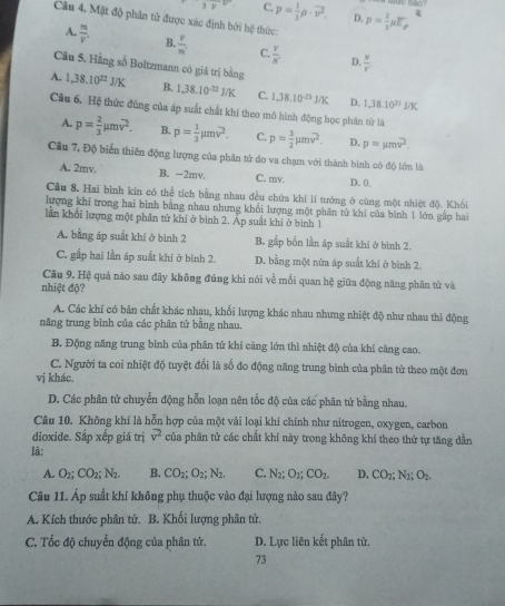 3v C. p= 1/3 rho · vector v^2. D, p= 2/3 mu E_d
Câu 4. Mật độ phân tử được xác định bởi hệ thức:
A.  m/V'  B.  v/m  C.  v/x   N/v 
D.
Câu 5. Hằng số Boltzmann có giá trị bằng
A. 1,38.10^(22)J/K B. 1.38.10^(-22)J/K C. 1,38.10^(-23)J/K D. 1,38.10^(23)J/K
Câu 6. Hệ thức đúng của áp suất chất khí theo mô hình động học phân từ là
A. p= 2/3 mu moverline v^(2. B. p=frac 1)3mu mv^2. C. p= 3/2 mu mv^2. D. p=mu moverline v^2.
Cầu 7, Độ biển thiên động lượng của phân tử do va chạm với thành bình có độ lớm là
A. 2mv. B. -2mv. C. mv. D. 0,
Câu 8. Hai bình kin có thể tích bằng nhau đều chứa khí lí tưởng ở cùng một nhiệt độ. Khỏi
lượng khí trong hai binh bằng nhau nhưng khổi lượng một phân tử khi của bình 1 lớn gấp hai
lần khối lượng một phân tử khí ở bình 2. Áp suất khí ở bình 1
A. bằng áp suất khí ở bình 2 B. gắp bốn lần áp suất khí ở bình 2.
C. gắp hai lần áp suất khi ở bình 2. D. bằng một nửa áp suất khí ở bình 2.
Câu 9. Hệ quả nào sau đây không đúng khi nói về mối quan hệ giữa động năng phân tử và
nhiệt độ?
A. Các khí có bản chất khác nhau, khối lượng khác nhau nhưng nhiệt độ như nhau thì động
năng trung bình của các phân tử bằng nhau.
B. Động năng trung bình của phân tử khí càng lớn thì nhiệt độ của khí càng cao.
C. Người ta coi nhiệt độ tuyệt đối là số đo động năng trung bình của phân tử theo một đơn
vị khác.
D. Các phân tử chuyển động hỗn loạn nên tốc độ của các phân tử bằng nhau.
Câu 10. Không khí là hỗn hợp của một vài loại khí chính như nitrogen, oxygen, carbon
dioxide. Sắp xếp giá trị vector v^2 của phân tử các chất khí này trong không khí theo thứ tự tăng dần
là:
A. O_2;CO_2;N_2. B. CO_2;O_2;N_2. C. N_2;O_2;CO_2. D. CO_2;N_2;O_2.
Câu 11. Áp suất khí không phụ thuộc vào đại lượng nào sau đây?
A. Kích thước phân tử. B. Khối lượng phân tử.
C. Tốc độ chuyển động của phân tử. D. Lực liên kết phân tử.
73