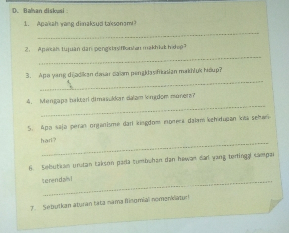 Bahan diskusi : 
1. Apakah yang dimaksud taksonomi? 
_ 
_ 
2. Apakah tujuan dari pengklasifikasian makhluk hidup? 
_ 
3. Apa yang dijadikan dasar dalam pengklasifikasian makhluk hidup? 
_ 
4. Mengapa bakteri dimasukkan dalam kingdom monera? 
5. Apa saja peran organisme dari kingdom monera dalam kehidupan kita sehari- 
_ 
hari? 
6. Sebutkan urutan takson pada tumbuhan dan hewan dari yang tertinggi sampai 
terendah! 
7. Sebutkan aturan tata nama Binomial nomenklatur!