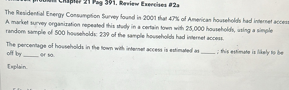 Jem Chäpfer 21 Pag 391. Review Exercises #2a 
The Residential Energy Consumption Survey found in 2001 that 47% of American households had internet access 
A market survey organization repeated this study in a certain town with 25,000 households, using a simple 
random sample of 500 households: 239 of the sample households had internet access. 
The percentage of households in the town with internet access is estimated as _; this estimate is likely to be 
off by _or so. 
Explain.