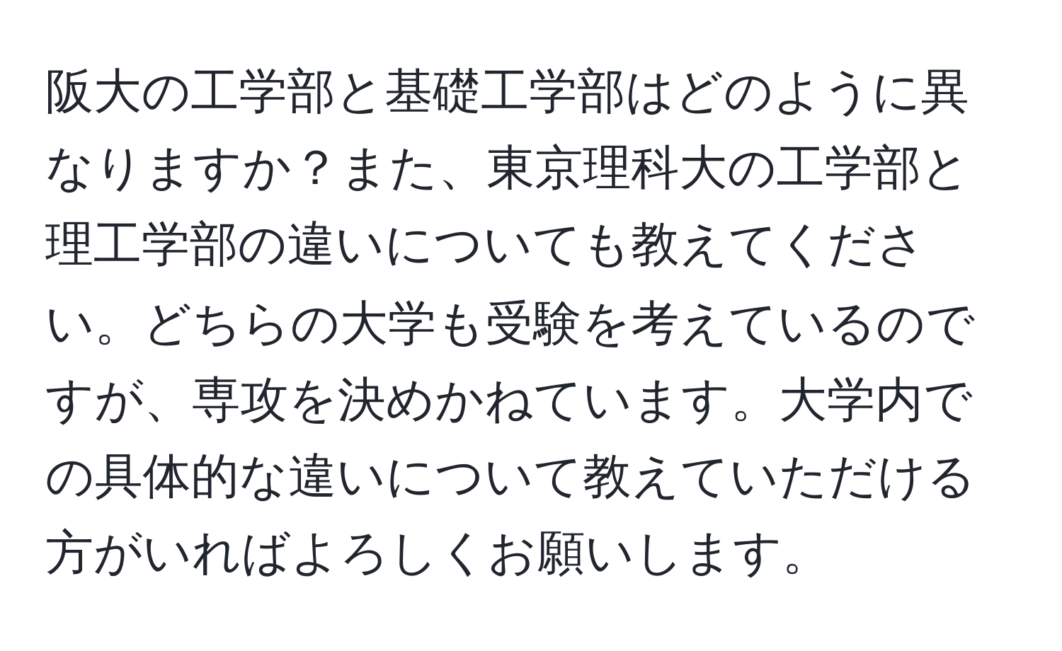 阪大の工学部と基礎工学部はどのように異なりますか？また、東京理科大の工学部と理工学部の違いについても教えてください。どちらの大学も受験を考えているのですが、専攻を決めかねています。大学内での具体的な違いについて教えていただける方がいればよろしくお願いします。