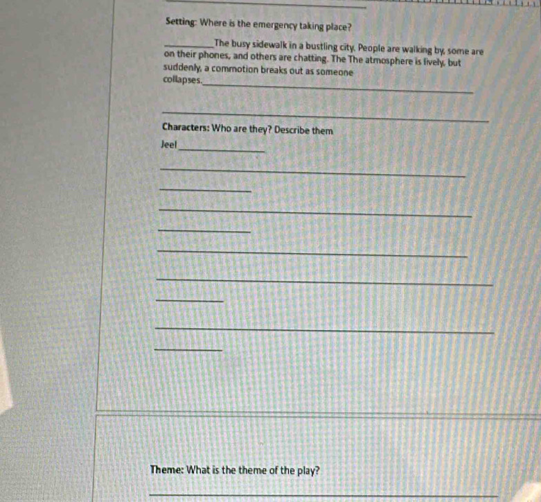 Setting: Where is the emergency taking place? 
_The busy sidewalk in a bustling city. People are walking by, some are 
on their phones, and others are chatting. The The atmosphere is fively, but 
suddenly, a commotion breaks out as someone 
collapses._ 
_ 
Characters: Who are they? Describe them 
Jeel_ 
_ 
_ 
_ 
_ 
_ 
_ 
_ 
_ 
_ 
Theme: What is the theme of the play? 
_