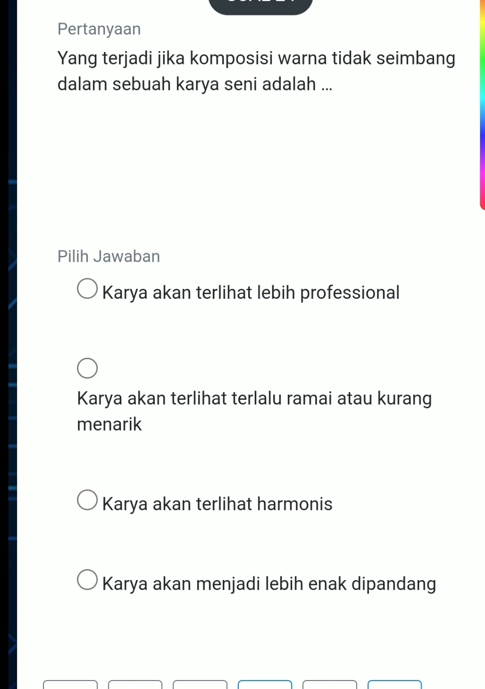 Pertanyaan
Yang terjadi jika komposisi warna tidak seimbang
dalam sebuah karya seni adalah ...
Pilih Jawaban
Karya akan terlihat lebih professional
Karya akan terlihat terlalu ramai atau kurang
menarik
Karya akan terlihat harmonis
Karya akan menjadi lebih enak dipandang