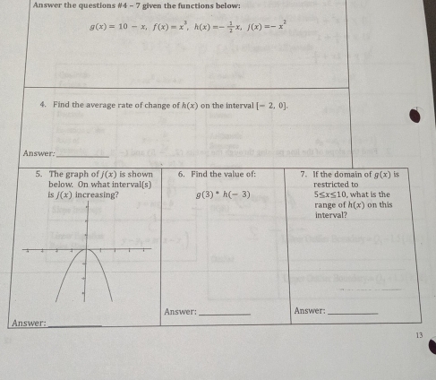 Answer the questions # 4-7 given the functions below:
g(x)=10-x, f(x)=x^3, h(x)=- 1/2 x, j(x)=-x^2
4. Find the average rate of change of h(x) on the interval [-2,0]. 
Answer:_ 
5. The graph of j(x) is shown 6. Find the value of: 7. If the domain of g(x) is 
below. On what interval(s) 
is f(x) increasing? g(3)^*h(-3) restricted to , what is the
5≤ x≤ 10
range of h(x) on this 
interval? 
Answer: _Answer:_ 
Answer: 
_ 
13