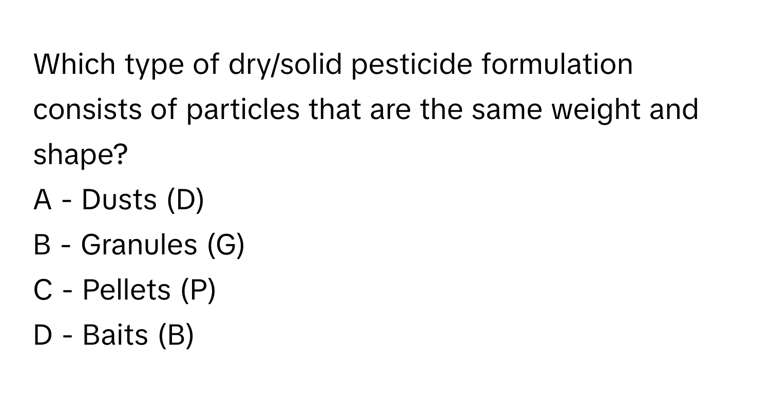 Which type of dry/solid pesticide formulation consists of particles that are the same weight and shape?

A - Dusts (D)
B - Granules (G)
C - Pellets (P)
D - Baits (B)