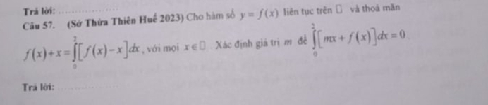 Trả lời: 
Câu 57. (Sớ Thừa Thiên Huế 2023) Cho hàm số y=f(x) liên tục trên ī và thoá mãn
f(x)+x=∈tlimits _0^2[f(x)-x]dx , với mọi x∈ □ Xác định giá trị m đề ∈tlimits _0^2[mx+f(x)]dx=0. 
Trá lời:_ 
_