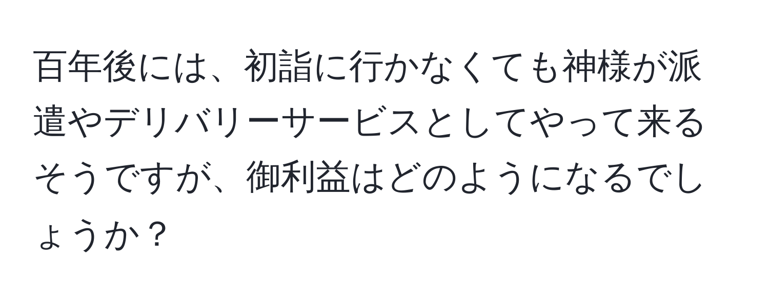 百年後には、初詣に行かなくても神様が派遣やデリバリーサービスとしてやって来るそうですが、御利益はどのようになるでしょうか？