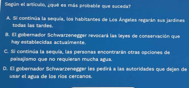 Según el artículo, ¿qué es más probable que suceda?
A. Si continúa la sequía, los habitantes de Los Ángeles regarán sus jardines
todas las tardes.
B. El gobernador Schwarzenegger revocará las leyes de conservación que
hay establecidas actualmente.
C. Si continúa la sequía, las personas encontrarán otras opciones de
paisajismo que no requieran mucha agua.
D. El gobernador Schwarzenegger les pedirá a las autoridades que dejen de
usar el agua de los ríos cercanos.