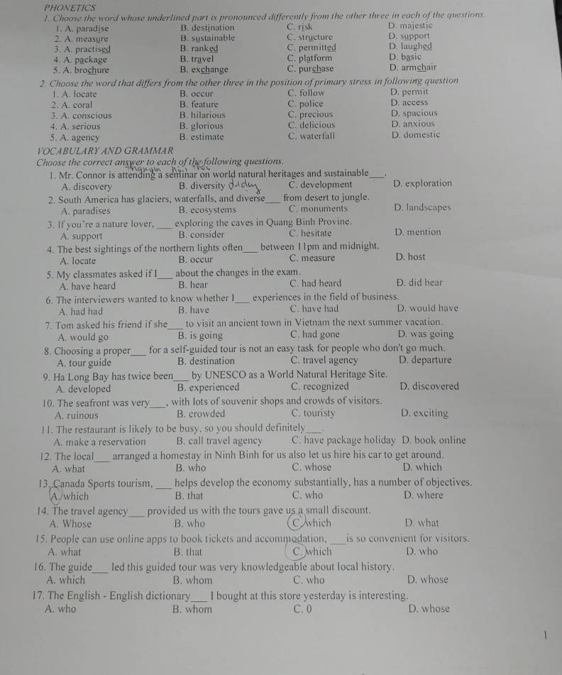 PHONETICS
1. Choose the word whose underlined part is pronounced differently from the other three in each of the questions.
1. A. paradise B. destination C. risk D. majestic
2. A. measure B. systainable C. structure D. support
3. A. practised B. ranked C. permitted D. laughed
4. A. package B. travel C. platform D. basic
5. A. brochure B. exchange C. purchase D. armchair
2. Choose the word that differs from the other three in the position of primary stress in following question
1. A. locate B. occur C. follow D. permit
2. A. coral B. feature C. police D. access
3. A. conscious B. hilarious C. precious D. spacious
4. A. serious B. glorious C. delicious D. anxious
5. A. agency B. estimate C. waterfall D. domestic
VOCABULARY AND GRAMMAR
Choose the correct answer to each of the following questions.
1. Mr. Connor is attending a seminar on world natural heritages and sustainable_ .
A. discovery B. diversity C. development D. exploration
2. South America has glaciers, waterfalls, and diverse_ from desert to jungle.
A. paradises B. ecosystems C. monuments D. landscapes
3. If you’re a nature lover, _exploring the caves in Quang Binh Provine.
A. support B. consider C. hesitate D. mention
4. The best sightings of the northern lights often_ between 11pm and midnight.
A. locate B. occur C. measure D. host
5. My classmates asked if I_ about the changes in the exam.
A. have heard B. hear C. had heard D. did hear
6. The interviewers wanted to know whether I_ experiences in the field of business.
A. had had B. have C. have had D. would have
7. Tom asked his friend if she_ to visit an ancient town in Vietnam the next summer vacation.
A. would go B. is going C. had gone D. was going
8. Choosing a proper_ for a self-guided tour is not an easy task for people who don't go much.
A. tour guide B. destination C. travel agency D. departure
9. Ha Long Bay has twice been _by UNESCO as a World Natural Heritage Site.
A. developed B. experienced C. recognized D. discovered
10. The seafront was very_ , with lots of souvenir shops and crowds of visitors.
A. ruinous B. crowded C. touristy D. exciting
11. The restaurant is likely to be busy, so you should definitely_ .
A. make a reservation B. call travel agency C. have package holiday D. book online
_
12. The local arranged a homestay in Ninh Binh for us also let us hire his car to get around.
A. what B. who C. whose D. which
13. Canada Sports tourism, _helps develop the economy substantially, has a number of objectives.
A./which B. that C. who D. where
14. The travel agency _provided us with the tours gave us a small discount. D. what
A. Whose B. who C which
15. People can use online apps to book tickets and accommodation, _is so convenient for visitors.
A. what B. that C. which D. who
16. The guide_ led this guided tour was very knowledgeable about local history.
A. which B. whom C. who D. whose
17. The English - English dictionary_ I bought at this store yesterday is interesting.
A. who B. whom C. 0 D. whose